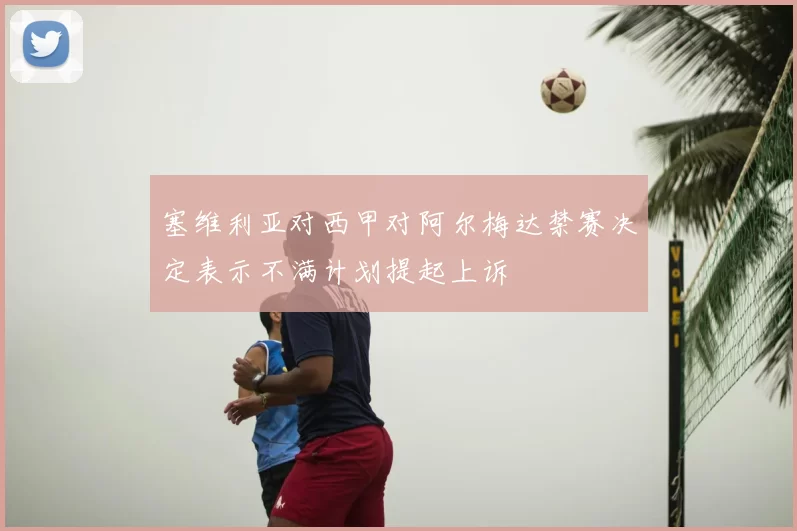塞维利亚对西甲对阿尔梅达禁赛决定表示不满计划提起上诉