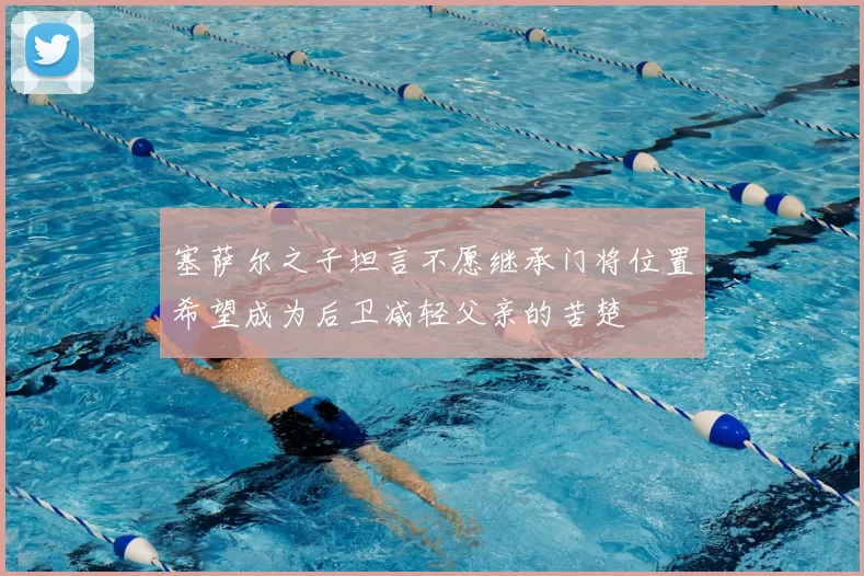 塞萨尔之子坦言不愿继承门将位置希望成为后卫减轻父亲的苦楚