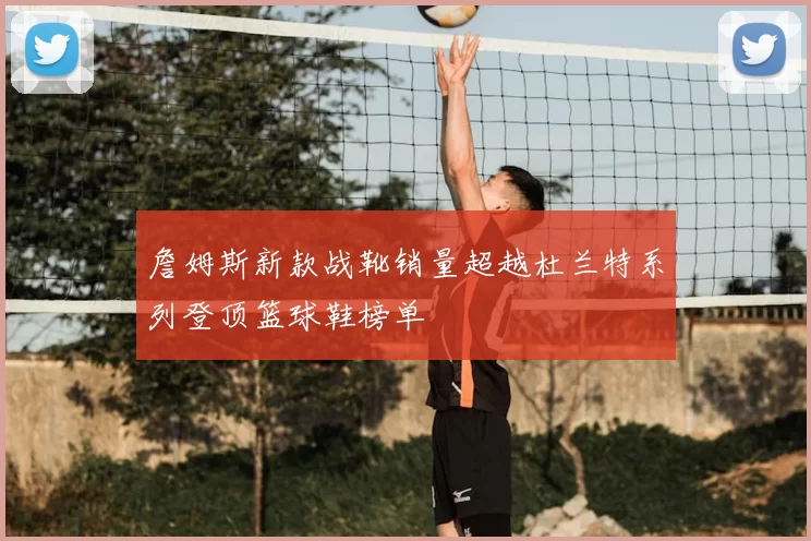詹姆斯新款战靴销量超越杜兰特系列登顶篮球鞋榜单
