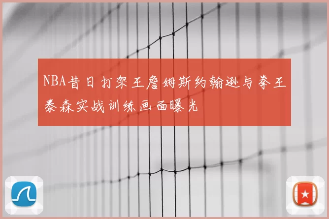 NBA昔日打架王詹姆斯约翰逊与拳王泰森实战训练画面曝光