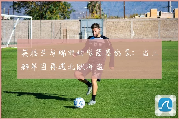 英格兰与瑞典的绿茵恩仇录：当三狮军团再遇北欧海盗