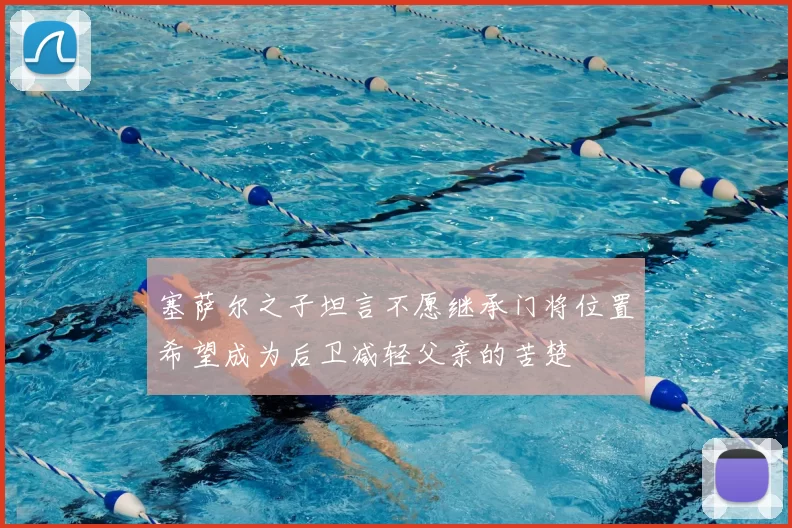 塞萨尔之子坦言不愿继承门将位置希望成为后卫减轻父亲的苦楚