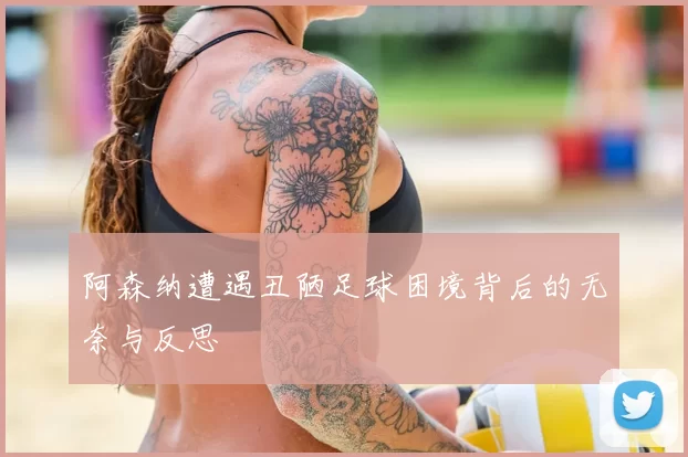 阿森纳遭遇丑陋足球困境背后的无奈与反思