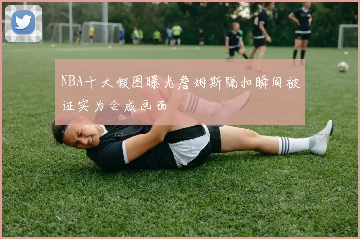 NBA十大假图曝光詹姆斯隔扣瞬间被证实为合成画面