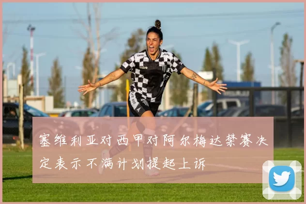 塞维利亚对西甲对阿尔梅达禁赛决定表示不满计划提起上诉