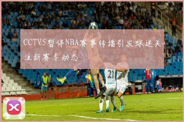 CCTV5暂停NBA赛事转播引发球迷关注新赛季动态