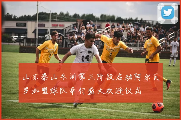 山东泰山冬训第三阶段启动阿尔瓦罗加盟球队举行盛大欢迎仪式