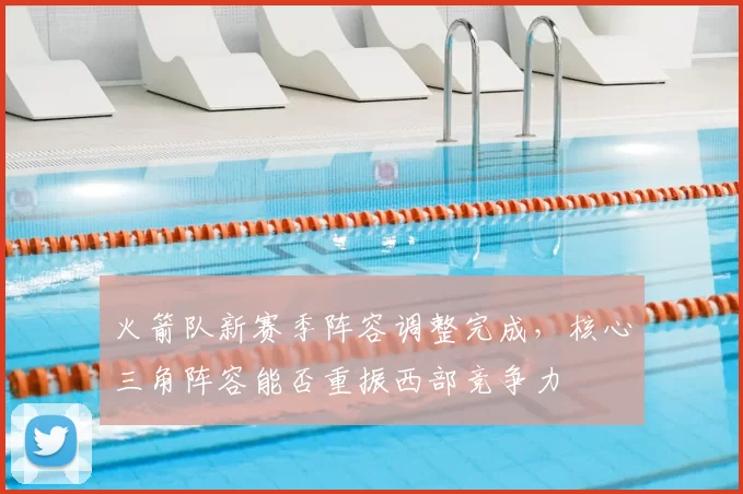 火箭队新赛季阵容调整完成，核心三角阵容能否重振西部竞争力
