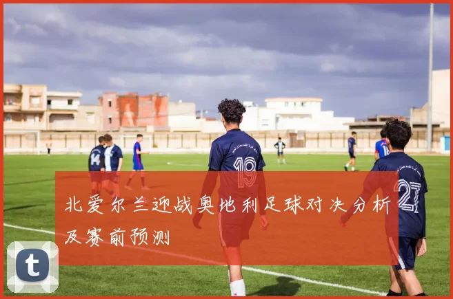 北爱尔兰迎战奥地利足球对决分析及赛前预测
