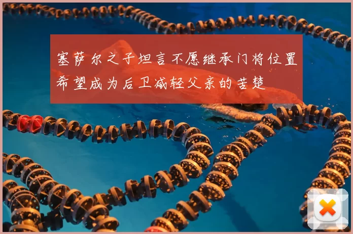 塞萨尔之子坦言不愿继承门将位置希望成为后卫减轻父亲的苦楚