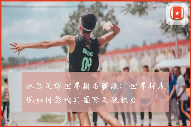 冰岛足球世界排名解读：世界杯表现如何影响其国际足联积分