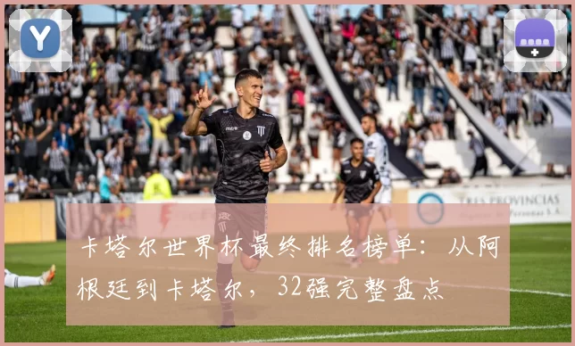 卡塔尔世界杯最终排名榜单：从阿根廷到卡塔尔，32强完整盘点