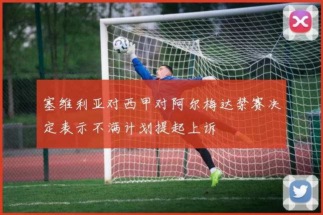 塞维利亚对西甲对阿尔梅达禁赛决定表示不满计划提起上诉