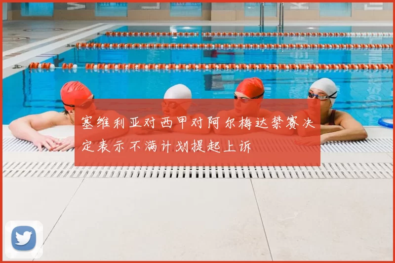 塞维利亚对西甲对阿尔梅达禁赛决定表示不满计划提起上诉