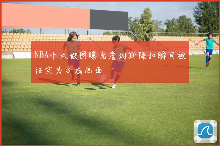 NBA十大假图曝光詹姆斯隔扣瞬间被证实为合成画面