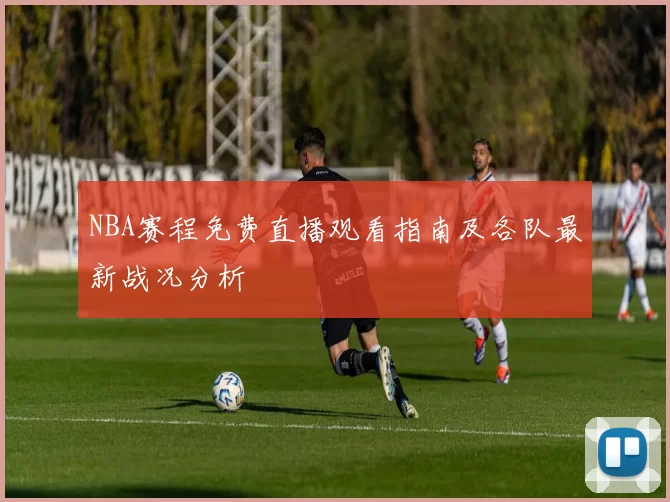 NBA赛程免费直播观看指南及各队最新战况分析