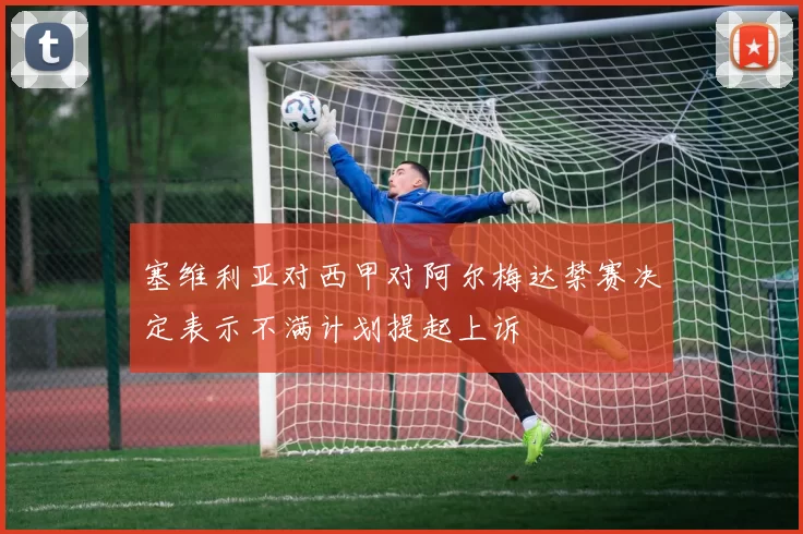 塞维利亚对西甲对阿尔梅达禁赛决定表示不满计划提起上诉