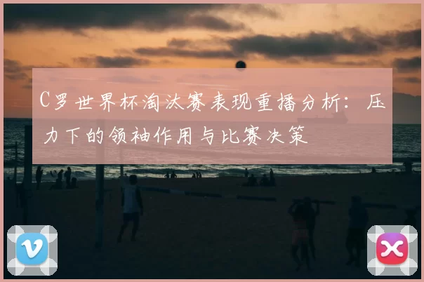 C罗世界杯淘汰赛表现重播分析:压力下的领袖作用与比赛决策