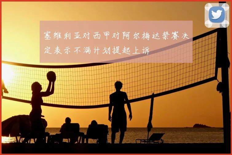 塞维利亚对西甲对阿尔梅达禁赛决定表示不满计划提起上诉