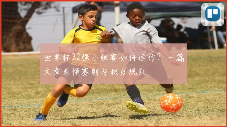 世界杯32强小组赛如何运作？一篇文章看懂赛制与积分规则