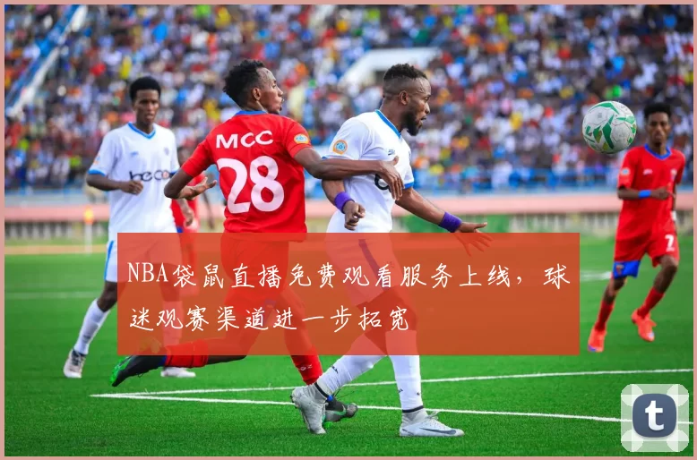 NBA袋鼠直播免费观看服务上线，球迷观赛渠道进一步拓宽