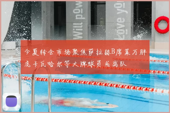 今夏转会市场聚焦萨拉赫B席莱万胖虎卡瓦哈尔等大牌球员或离队