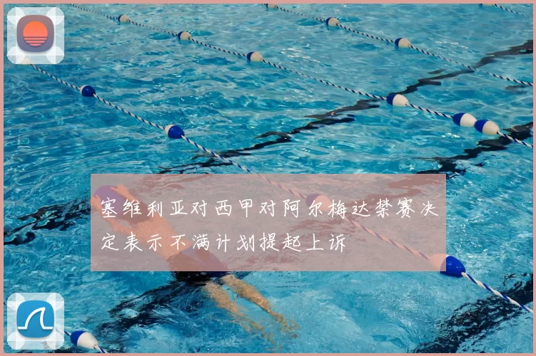 塞维利亚对西甲对阿尔梅达禁赛决定表示不满计划提起上诉