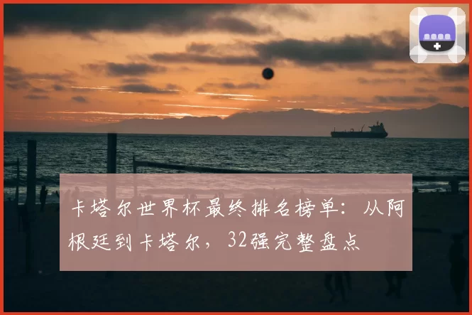 卡塔尔世界杯最终排名榜单：从阿根廷到卡塔尔，32强完整盘点