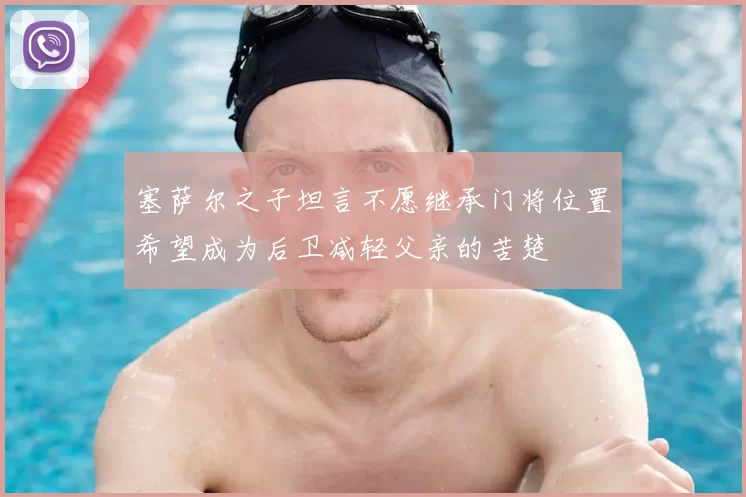 塞萨尔之子坦言不愿继承门将位置希望成为后卫减轻父亲的苦楚