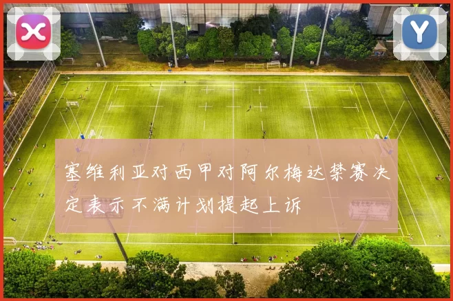 塞维利亚对西甲对阿尔梅达禁赛决定表示不满计划提起上诉
