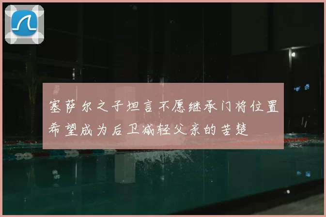 塞萨尔之子坦言不愿继承门将位置希望成为后卫减轻父亲的苦楚