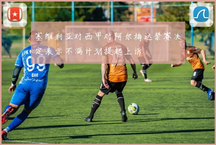 塞维利亚对西甲对阿尔梅达禁赛决定表示不满计划提起上诉