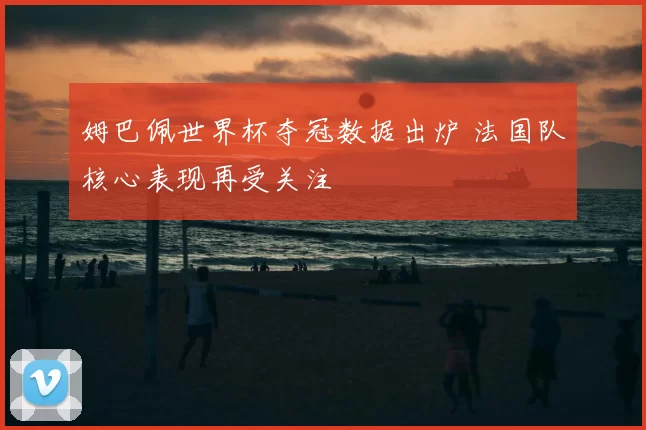 姆巴佩世界杯夺冠数据出炉 法国队核心表现再受关注