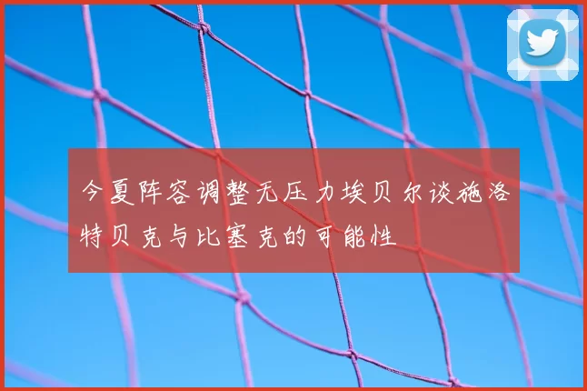今夏阵容调整无压力埃贝尔谈施洛特贝克与比塞克的可能性