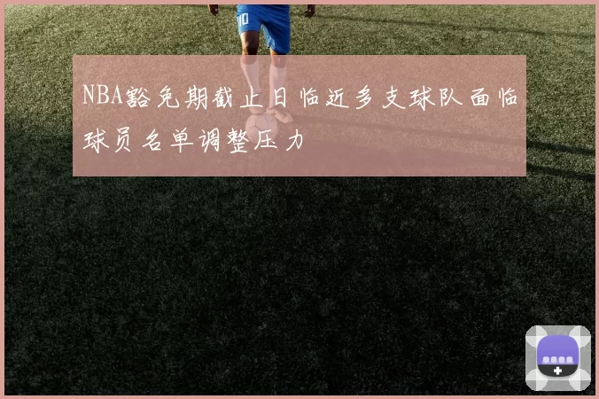 NBA豁免期截止日临近多支球队面临球员名单调整压力
