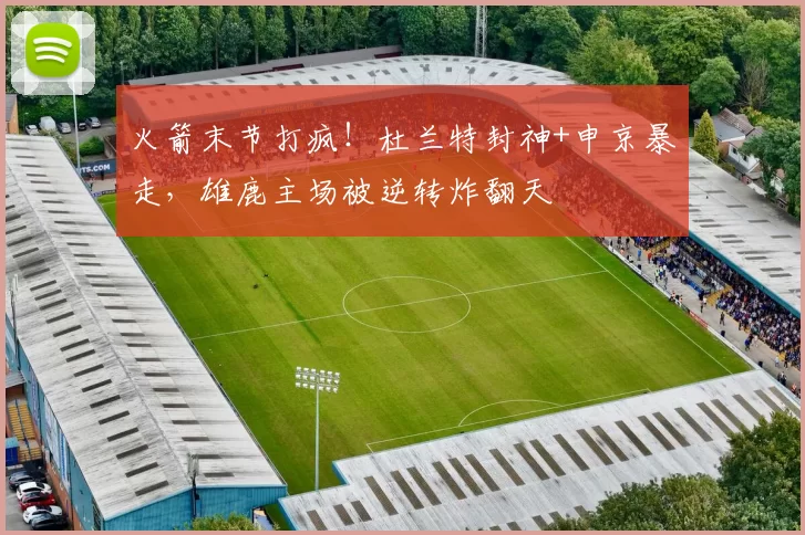 火箭末节打疯！杜兰特封神+申京暴走，雄鹿主场被逆转炸翻天