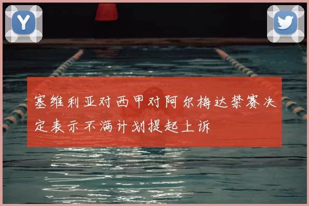 塞维利亚对西甲对阿尔梅达禁赛决定表示不满计划提起上诉