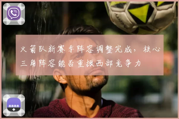 火箭队新赛季阵容调整完成，核心三角阵容能否重振西部竞争力