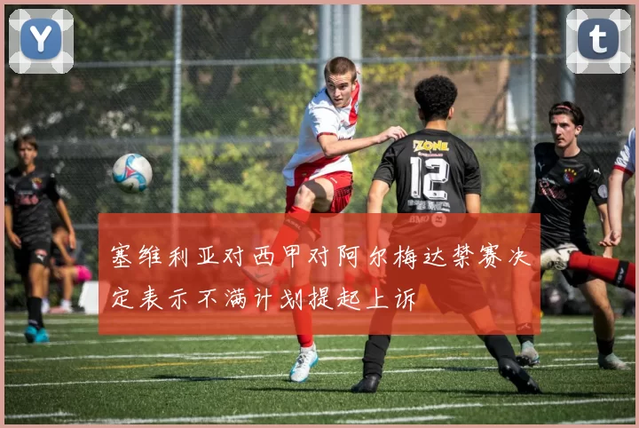 塞维利亚对西甲对阿尔梅达禁赛决定表示不满计划提起上诉