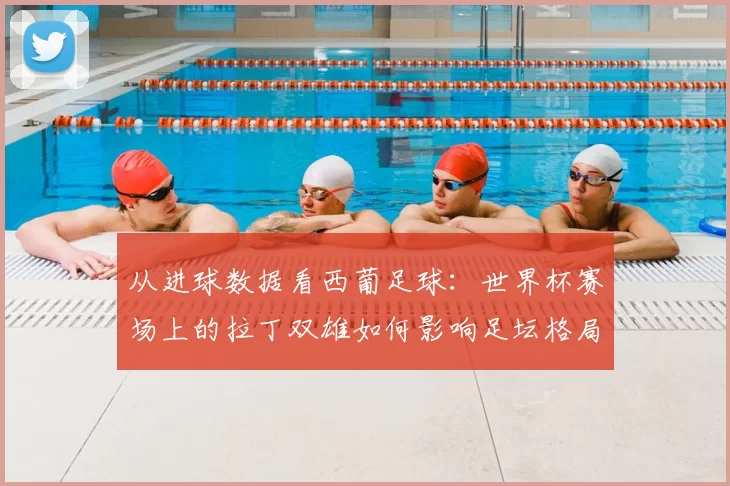 从进球数据看西葡足球：世界杯赛场上的拉丁双雄如何影响足坛格局
