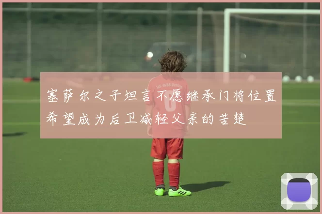 塞萨尔之子坦言不愿继承门将位置希望成为后卫减轻父亲的苦楚