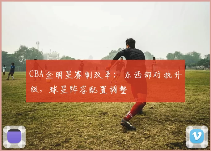 CBA全明星赛制改革：东西部对抗升级，球星阵容配置调整