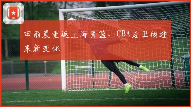田雨晨重返上海男篮，CBA后卫线迎来新变化